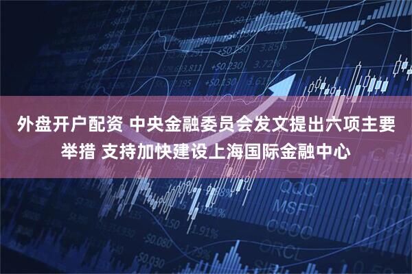 外盘开户配资 中央金融委员会发文提出六项主要举措 支持加快建设上海国际金融中心