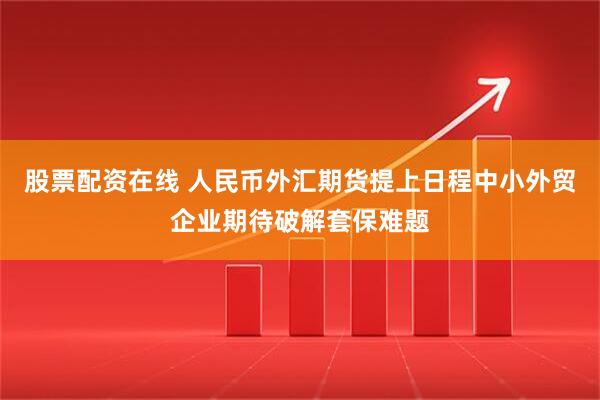 股票配资在线 人民币外汇期货提上日程中小外贸企业期待破解套保难题