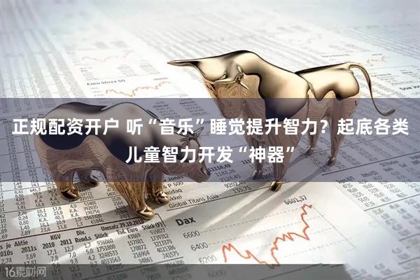 正规配资开户 听“音乐”睡觉提升智力？起底各类儿童智力开发“神器”