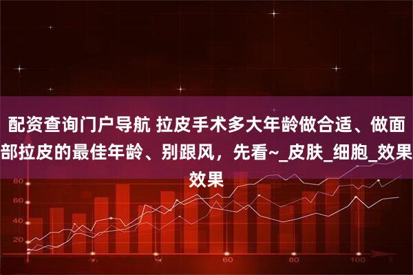 配资查询门户导航 拉皮手术多大年龄做合适、做面部拉皮的最佳年龄、别跟风，先看~_皮肤_细胞_效果
