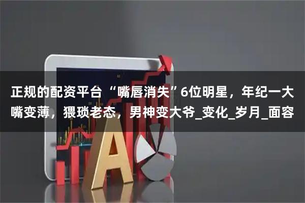 正规的配资平台 “嘴唇消失”6位明星，年纪一大嘴变薄，猥琐老态，男神变大爷_变化_岁月_面容