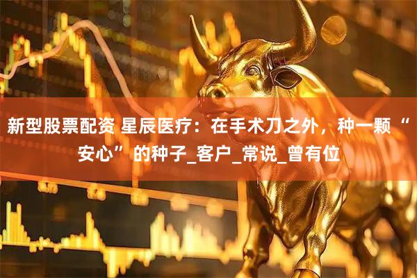 新型股票配资 星辰医疗：在手术刀之外，种一颗 “安心” 的种子_客户_常说_曾有位