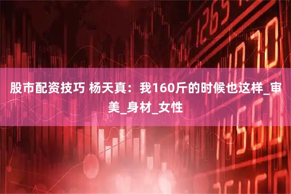 股市配资技巧 杨天真：我160斤的时候也这样_审美_身材_女性