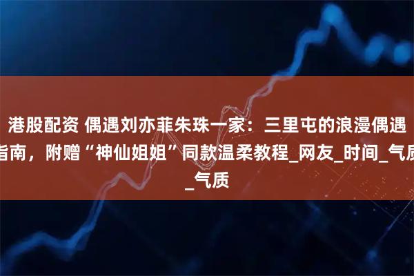 港股配资 偶遇刘亦菲朱珠一家：三里屯的浪漫偶遇指南，附赠“神仙姐姐”同款温柔教程_网友_时间_气质