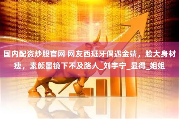 国内配资炒股官网 网友西班牙偶遇金靖，脸大身材瘦，素颜墨镜下不及路人_刘宇宁_显得_姐姐