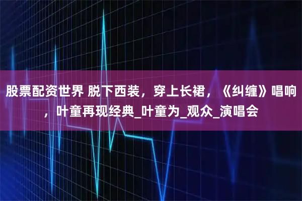 股票配资世界 脱下西装，穿上长裙，《纠缠》唱响，叶童再现经典_叶童为_观众_演唱会