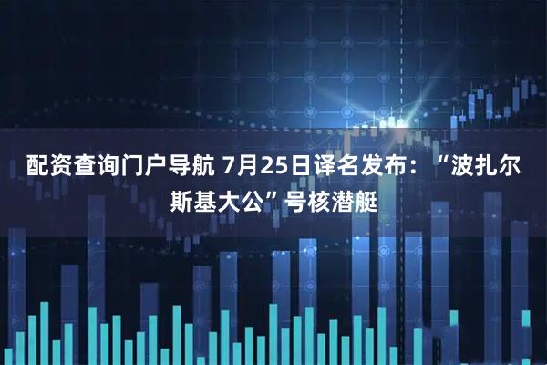 配资查询门户导航 7月25日译名发布：“波扎尔斯基大公”号核潜艇