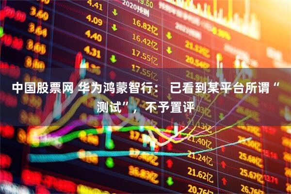 中国股票网 华为鸿蒙智行： 已看到某平台所谓“测试”，不予置评